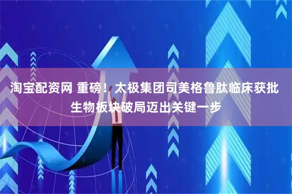 淘宝配资网 重磅！太极集团司美格鲁肽临床获批 生物板块破局迈出关键一步