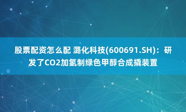 股票配资怎么配 潞化科技(600691.SH)：研发了CO2加氢制绿色甲醇合成撬装置