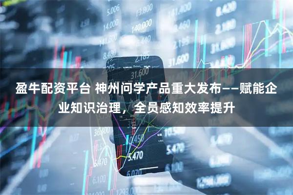 盈牛配资平台 神州问学产品重大发布——赋能企业知识治理，全员感知效率提升