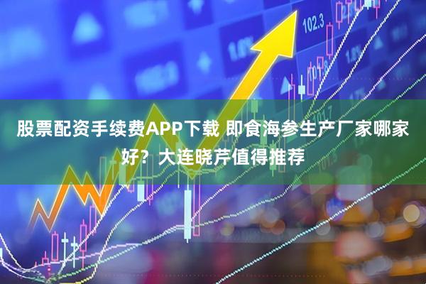 股票配资手续费APP下载 即食海参生产厂家哪家好？大连晓芹值得推荐