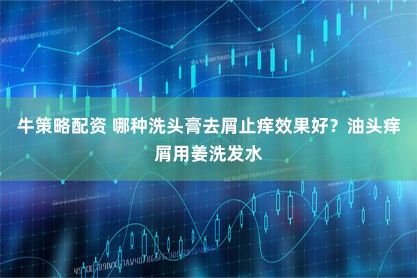 牛策略配资 哪种洗头膏去屑止痒效果好？油头痒屑用姜洗发水