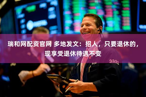 瑞和网配资官网 多地发文：招人，只要退休的，现享受退休待遇不变