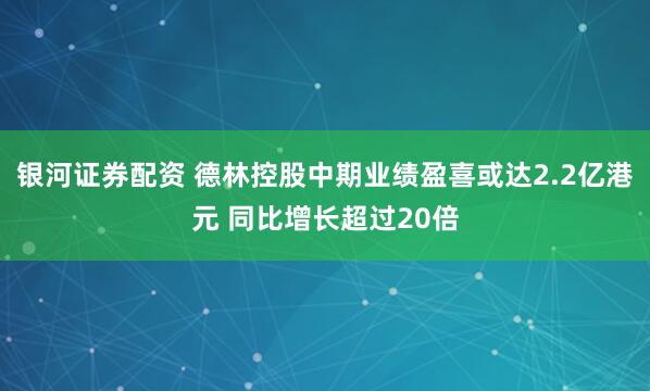 银河证券配资 德林控股中期业绩盈喜或达2.2亿港元 同比增长超过20倍