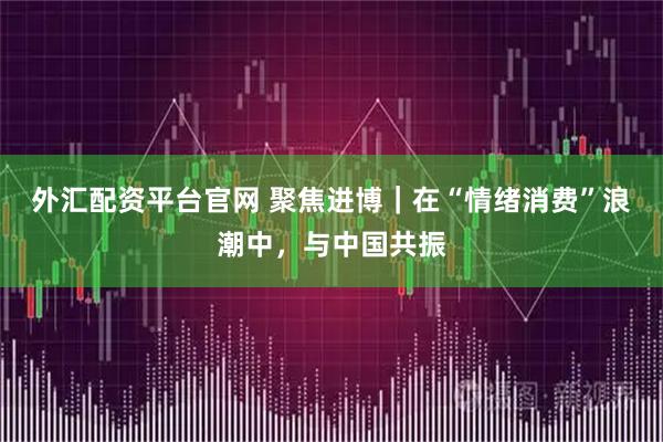 外汇配资平台官网 聚焦进博｜在“情绪消费”浪潮中，与中国共振