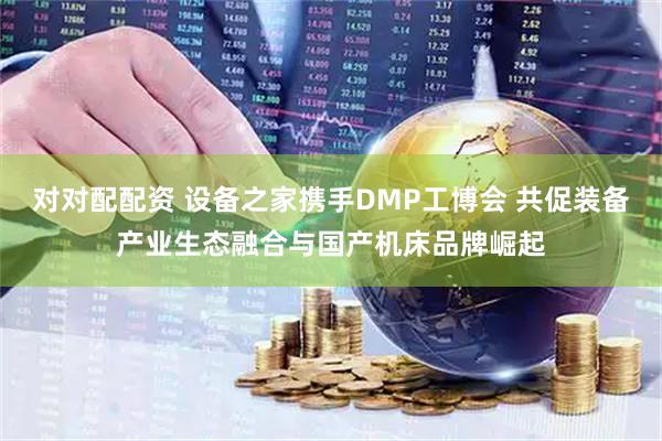 对对配配资 设备之家携手DMP工博会 共促装备产业生态融合与国产机床品牌崛起