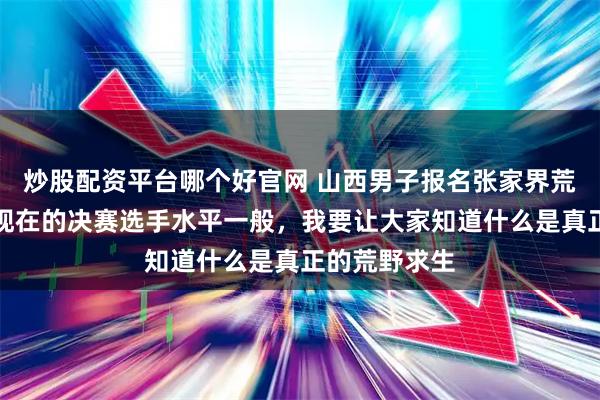 炒股配资平台哪个好官网 山西男子报名张家界荒野求生赛：现在的决赛选手水平一般，我要让大家知道什么是真正的荒野求生