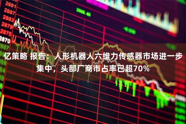 亿策略 报告：人形机器人六维力传感器市场进一步集中，头部厂商市占率已超70%