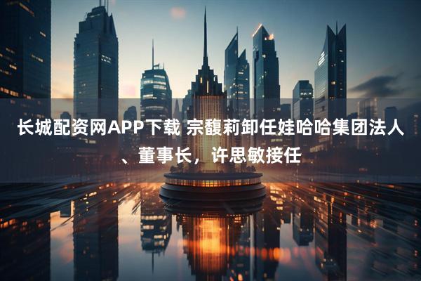 长城配资网APP下载 宗馥莉卸任娃哈哈集团法人、董事长，许思敏接任