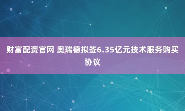 财富配资官网 奥瑞德拟签6.35亿元技术服务购买协议