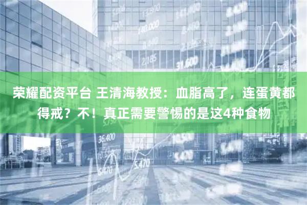 荣耀配资平台 王清海教授：血脂高了，连蛋黄都得戒？不！真正需要警惕的是这4种食物
