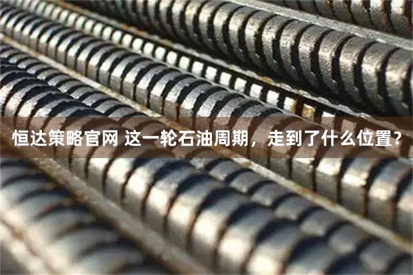 恒达策略官网 这一轮石油周期，走到了什么位置？
