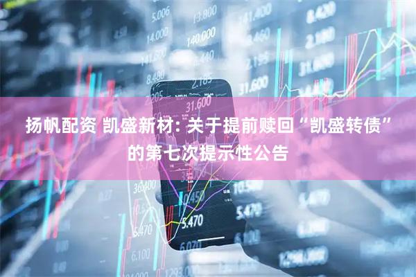 扬帆配资 凯盛新材: 关于提前赎回“凯盛转债”的第七次提示性公告