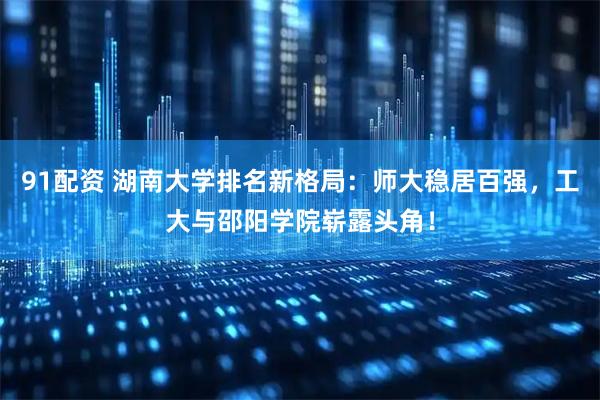 91配资 湖南大学排名新格局：师大稳居百强，工大与邵阳学院崭露头角！