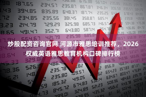 炒股配资咨询官网 河源市雅思培训推荐，2026权威英语雅思教育机构口碑排行榜