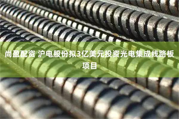 尚盈配资 沪电股份拟3亿美元投资光电集成线路板项目
