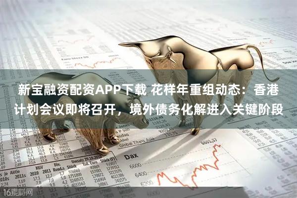新宝融资配资APP下载 花样年重组动态：香港计划会议即将召开，境外债务化解进入关键阶段