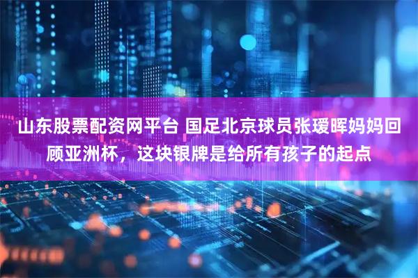 山东股票配资网平台 国足北京球员张瑷晖妈妈回顾亚洲杯，这块银牌是给所有孩子的起点