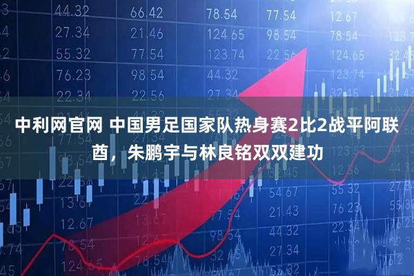 中利网官网 中国男足国家队热身赛2比2战平阿联酋，朱鹏宇与林良铭双双建功