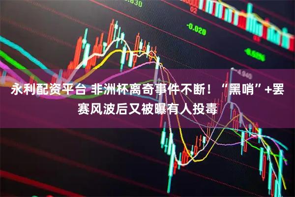 永利配资平台 非洲杯离奇事件不断！“黑哨”+罢赛风波后又被曝有人投毒