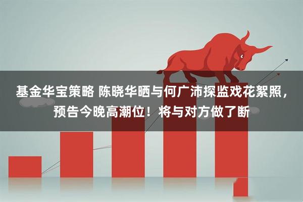 基金华宝策略 陈晓华晒与何广沛探监戏花絮照，预告今晚高潮位！将与对方做了断